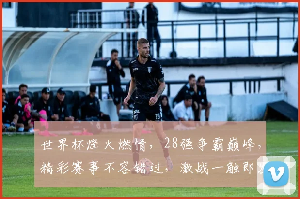世界杯烽火燃情，28强争霸巅峰，精彩赛事不容错过，激战一触即发
