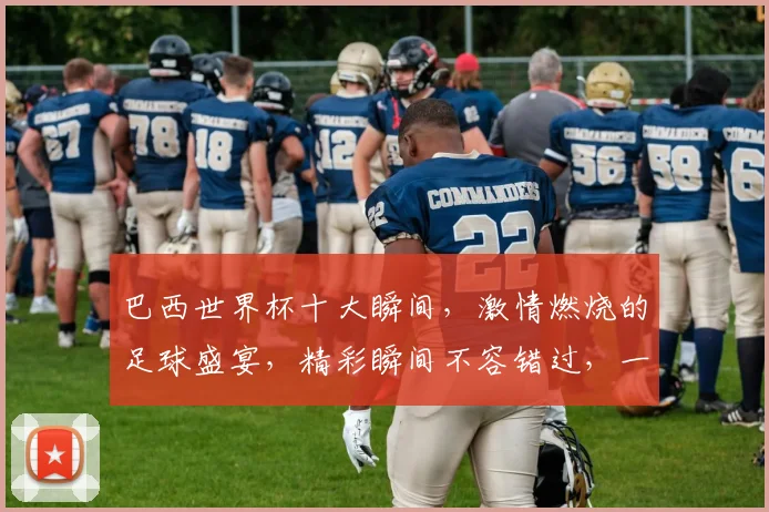 巴西世界杯十大瞬间，激情燃烧的足球盛宴，精彩瞬间不容错过，一睹为快